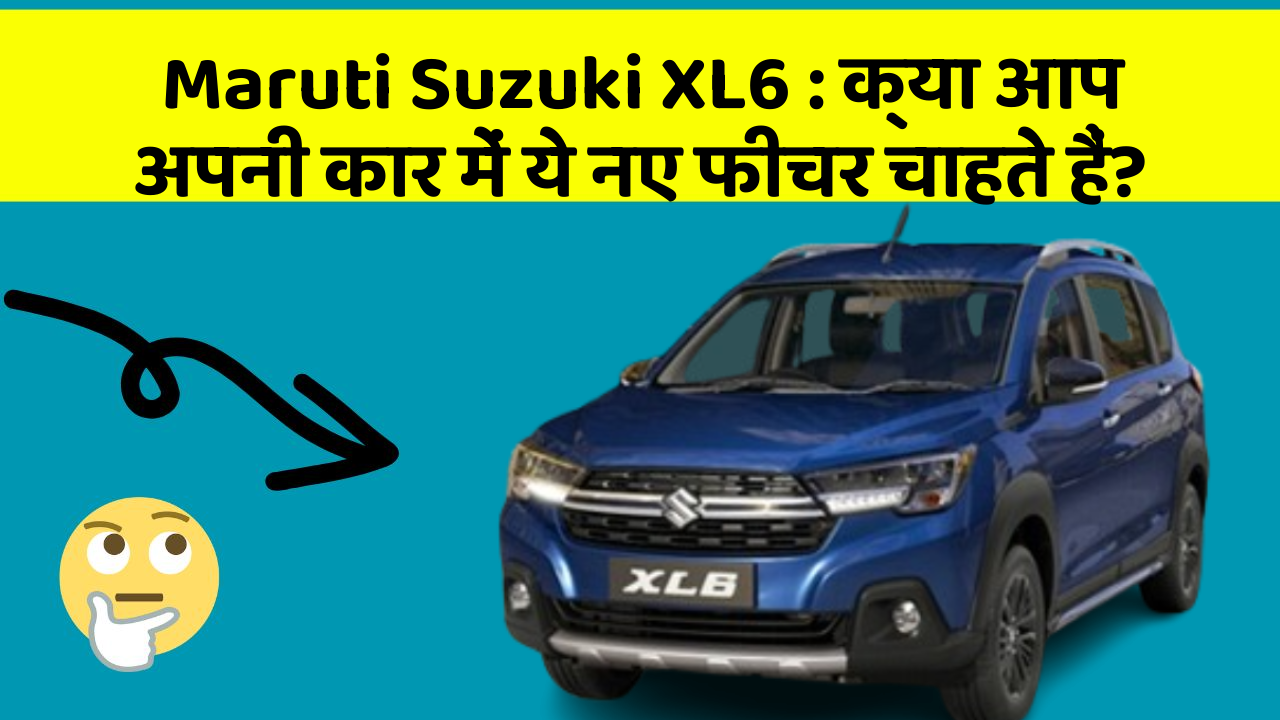 Maruti Suzuki XL6: क्या आप अपनी कार में ये नए फीचर चाहते हैं?