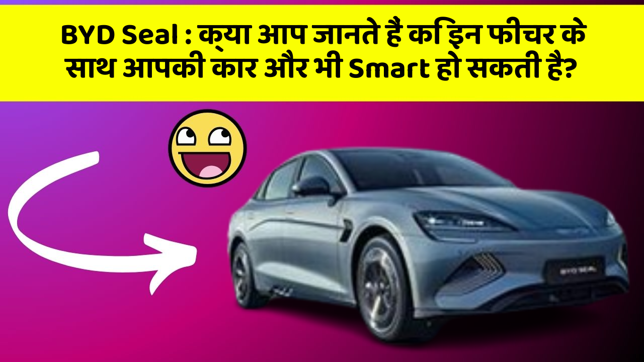 BYD Seal: क्या आप जानते हैं कि इन फीचर के साथ आपकी कार और भी Smart हो सकती है?